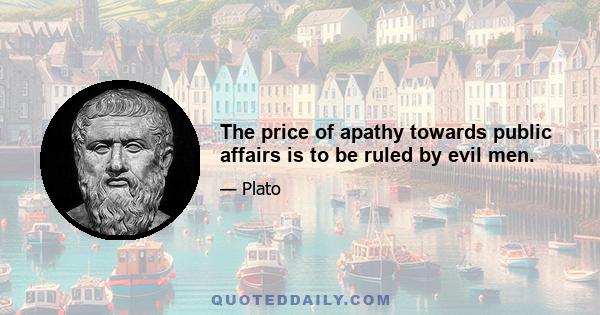 The price of apathy towards public affairs is to be ruled by evil men.