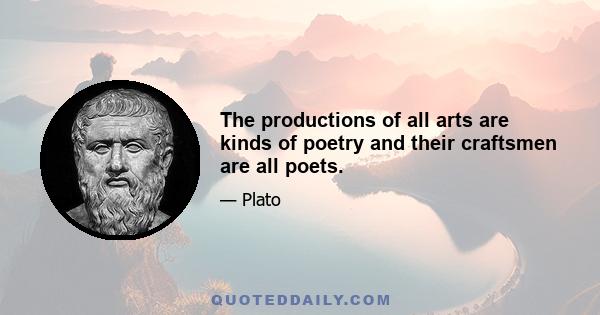 The productions of all arts are kinds of poetry and their craftsmen are all poets.