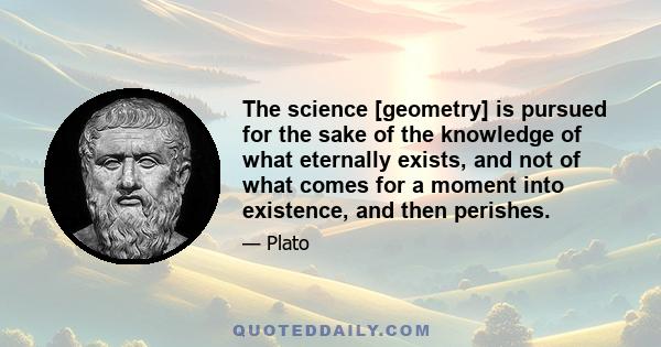 The science [geometry] is pursued for the sake of the knowledge of what eternally exists, and not of what comes for a moment into existence, and then perishes.