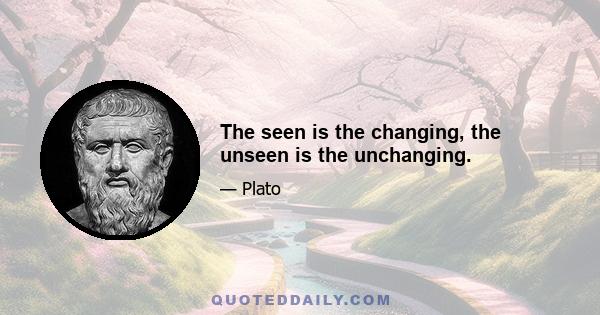 The seen is the changing, the unseen is the unchanging.