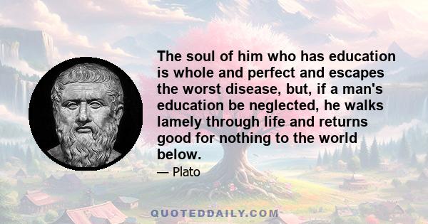 The soul of him who has education is whole and perfect and escapes the worst disease, but, if a man's education be neglected, he walks lamely through life and returns good for nothing to the world below.