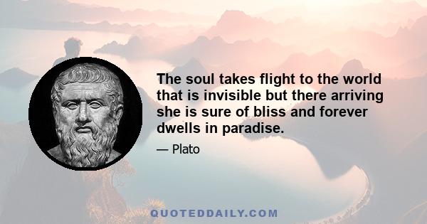 The soul takes flight to the world that is invisible but there arriving she is sure of bliss and forever dwells in paradise.