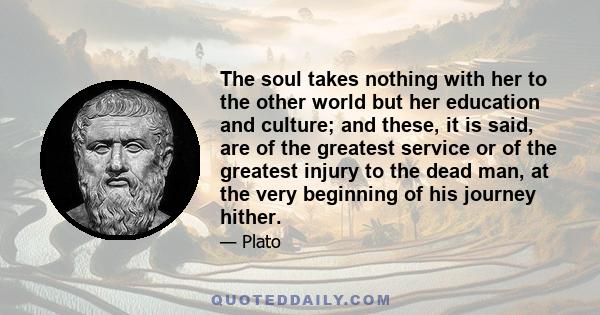 The soul takes nothing with her to the other world but her education and culture; and these, it is said, are of the greatest service or of the greatest injury to the dead man, at the very beginning of his journey hither.