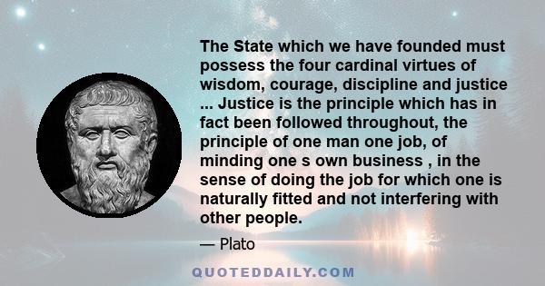 The State which we have founded must possess the four cardinal virtues of wisdom, courage, discipline and justice ... Justice is the principle which has in fact been followed throughout, the principle of one man one