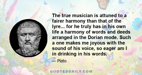 The true musician is attuned to a fairer harmony than that of the lyre... for he truly has in his own life a harmony of words and deeds arranged in the Dorian mode. Such a one makes me joyous with the sound of his