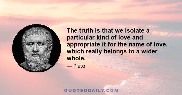 The truth is that we isolate a particular kind of love and appropriate it for the name of love, which really belongs to a wider whole.