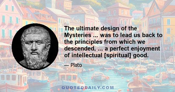 The ultimate design of the Mysteries ... was to lead us back to the principles from which we descended, ... a perfect enjoyment of intellectual [spiritual] good.