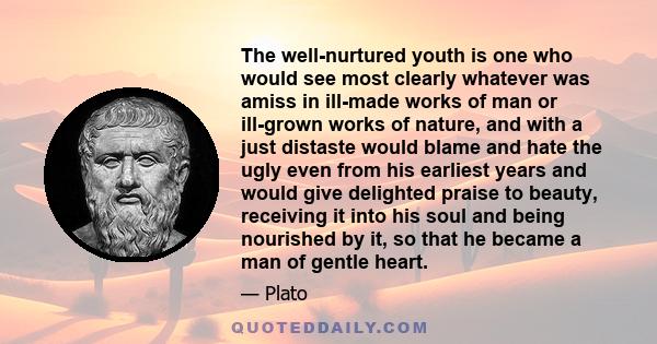 The well-nurtured youth is one who would see most clearly whatever was amiss in ill-made works of man or ill-grown works of nature, and with a just distaste would blame and hate the ugly even from his earliest years and 