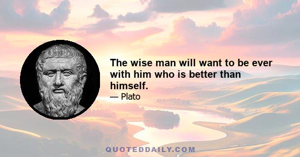 The wise man will want to be ever with him who is better than himself.