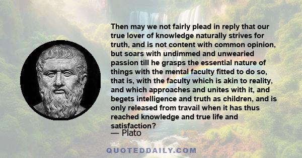 Then may we not fairly plead in reply that our true lover of knowledge naturally strives for truth, and is not content with common opinion, but soars with undimmed and unwearied passion till he grasps the essential