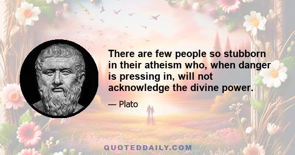 There are few people so stubborn in their atheism who, when danger is pressing in, will not acknowledge the divine power.