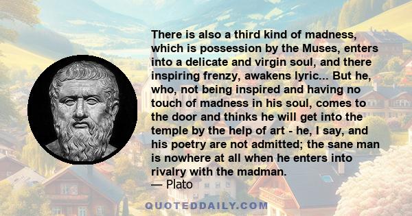 There is also a third kind of madness, which is possession by the Muses, enters into a delicate and virgin soul, and there inspiring frenzy, awakens lyric... But he, who, not being inspired and having no touch of