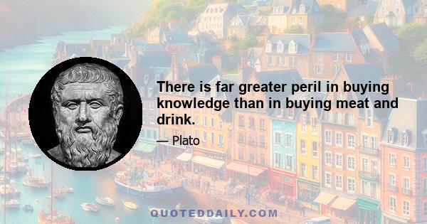 There is far greater peril in buying knowledge than in buying meat and drink.