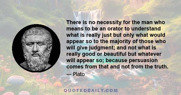 There is no necessity for the man who means to be an orator to understand what is really just but only what would appear so to the majority of those who will give judgment; and not what is really good or beautiful but