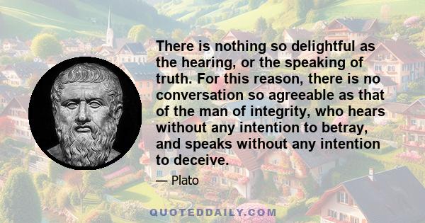 There is nothing so delightful as the hearing, or the speaking of truth. For this reason, there is no conversation so agreeable as that of the man of integrity, who hears without any intention to betray, and speaks