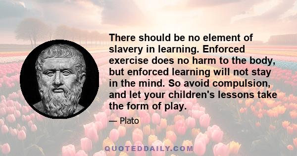 There should be no element of slavery in learning. Enforced exercise does no harm to the body, but enforced learning will not stay in the mind. So avoid compulsion, and let your children's lessons take the form of play.