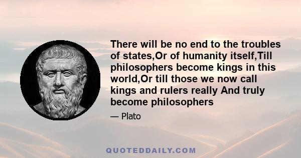 There will be no end to the troubles of states,Or of humanity itself,Till philosophers become kings in this world,Or till those we now call kings and rulers really And truly become philosophers