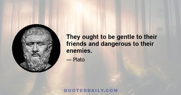 They ought to be gentle to their friends and dangerous to their enemies.