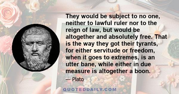 They would be subject to no one, neither to lawful ruler nor to the reign of law, but would be altogether and absolutely free. That is the way they got their tyrants, for either servitude or freedom, when it goes to