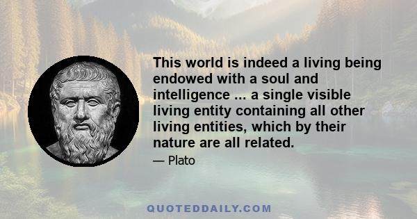 This world is indeed a living being endowed with a soul and intelligence ... a single visible living entity containing all other living entities, which by their nature are all related.