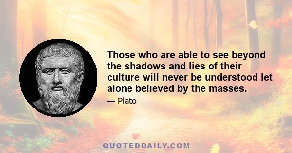 Those who are able to see beyond the shadows and lies of their culture will never be understood let alone believed by the masses.