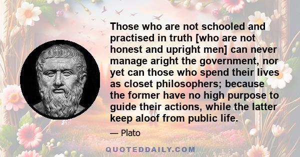 Those who are not schooled and practised in truth [who are not honest and upright men] can never manage aright the government, nor yet can those who spend their lives as closet philosophers; because the former have no