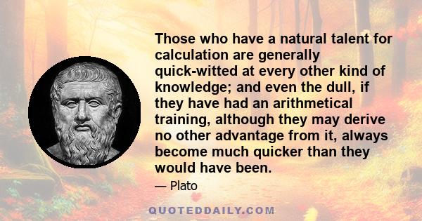 Those who have a natural talent for calculation are generally quick-witted at every other kind of knowledge; and even the dull, if they have had an arithmetical training, although they may derive no other advantage from 