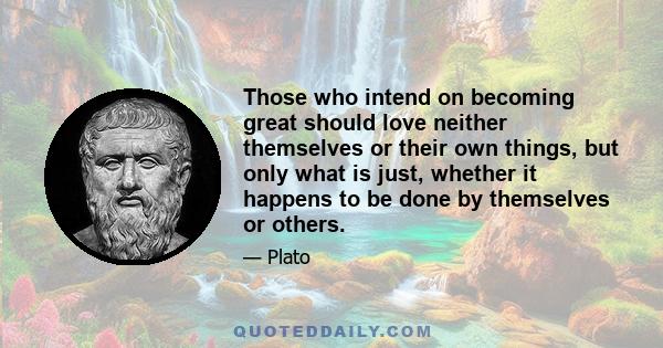 Those who intend on becoming great should love neither themselves or their own things, but only what is just, whether it happens to be done by themselves or others.