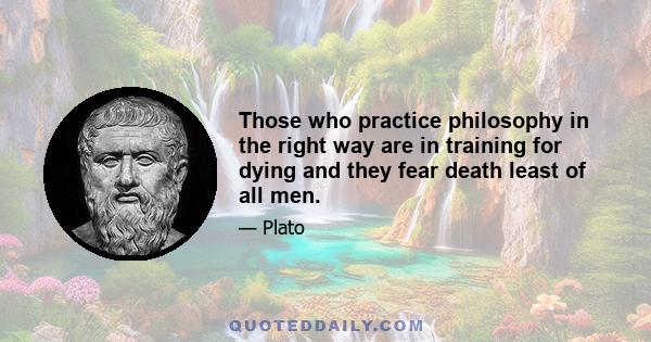 Those who practice philosophy in the right way are in training for dying and they fear death least of all men.