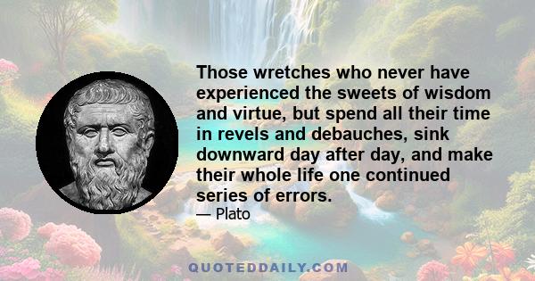 Those wretches who never have experienced the sweets of wisdom and virtue, but spend all their time in revels and debauches, sink downward day after day, and make their whole life one continued series of errors.