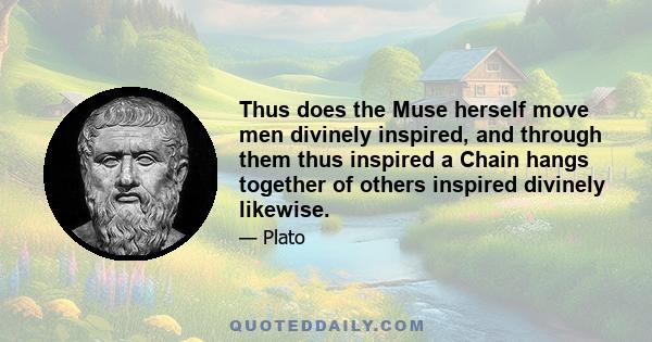 Thus does the Muse herself move men divinely inspired, and through them thus inspired a Chain hangs together of others inspired divinely likewise.