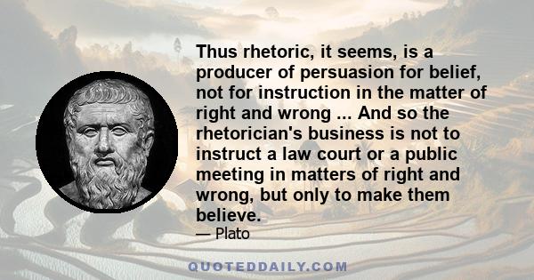 Thus rhetoric, it seems, is a producer of persuasion for belief, not for instruction in the matter of right and wrong ... And so the rhetorician's business is not to instruct a law court or a public meeting in matters