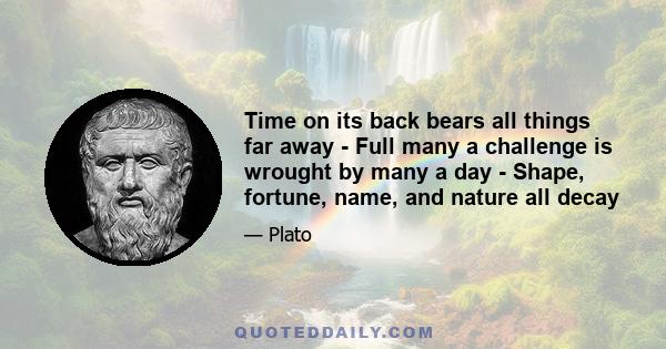 Time on its back bears all things far away - Full many a challenge is wrought by many a day - Shape, fortune, name, and nature all decay