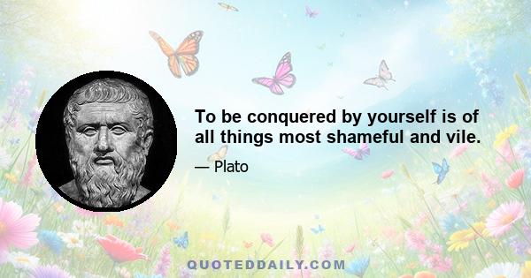 To be conquered by yourself is of all things most shameful and vile.