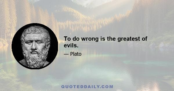 To do wrong is the greatest of evils.