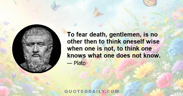 To fear death, gentlemen, is no other then to think oneself wise when one is not, to think one knows what one does not know.