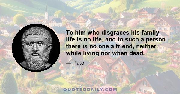 To him who disgraces his family life is no life, and to such a person there is no one a friend, neither while living nor when dead.