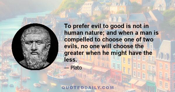 To prefer evil to good is not in human nature; and when a man is compelled to choose one of two evils, no one will choose the greater when he might have the less.