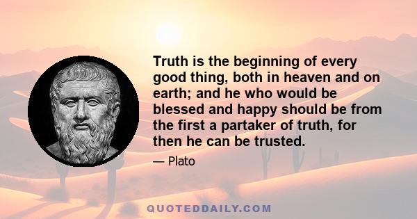 Truth is the beginning of every good thing, both in heaven and on earth; and he who would be blessed and happy should be from the first a partaker of truth, for then he can be trusted.