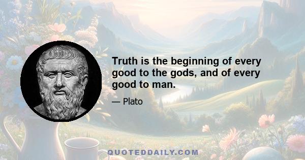 Truth is the beginning of every good to the gods, and of every good to man.