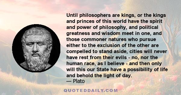 Until philosophers are kings, or the kings and princes of this world have the spirit and power of philosophy, and political greatness and wisdom meet in one, and those commoner natures who pursue either to the exclusion 