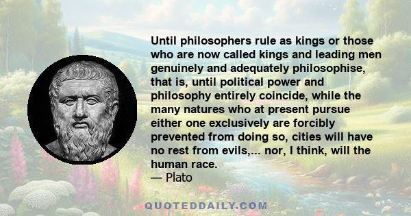 Until philosophers rule as kings or those who are now called kings and leading men genuinely and adequately philosophise, that is, until political power and philosophy entirely coincide, while the many natures who at