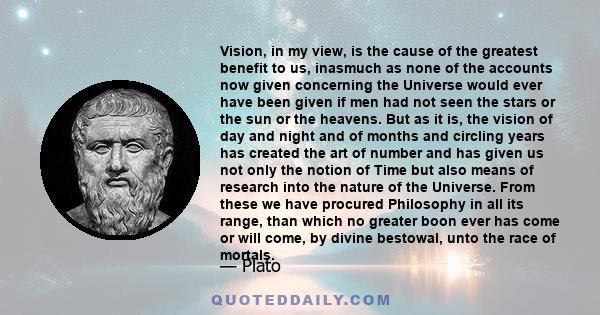 Vision, in my view, is the cause of the greatest benefit to us, inasmuch as none of the accounts now given concerning the Universe would ever have been given if men had not seen the stars or the sun or the heavens. But