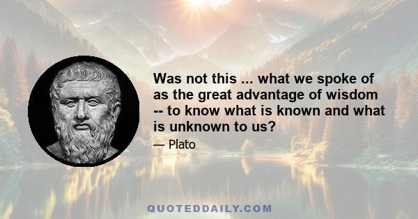 Was not this ... what we spoke of as the great advantage of wisdom -- to know what is known and what is unknown to us?