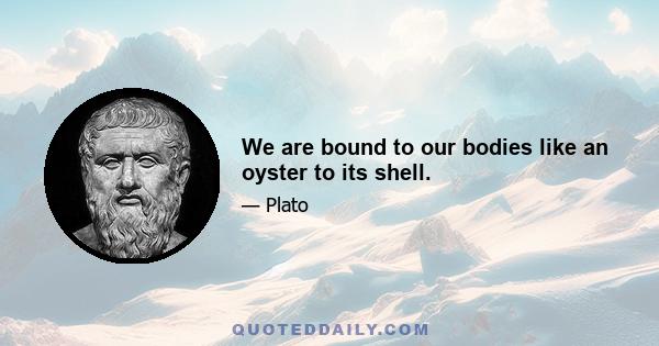 We are bound to our bodies like an oyster to its shell.