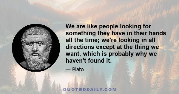 We are like people looking for something they have in their hands all the time; we're looking in all directions except at the thing we want, which is probably why we haven't found it.