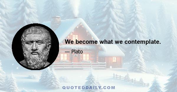 We become what we contemplate.