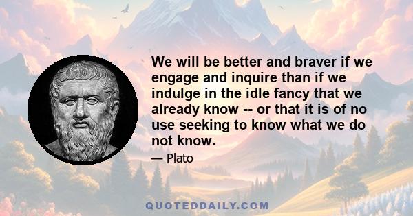 We will be better and braver if we engage and inquire than if we indulge in the idle fancy that we already know -- or that it is of no use seeking to know what we do not know.