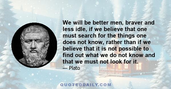 We will be better men, braver and less idle, if we believe that one must search for the things one does not know, rather than if we believe that it is not possible to find out what we do not know and that we must not