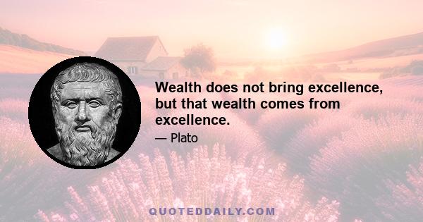 Wealth does not bring excellence, but that wealth comes from excellence.